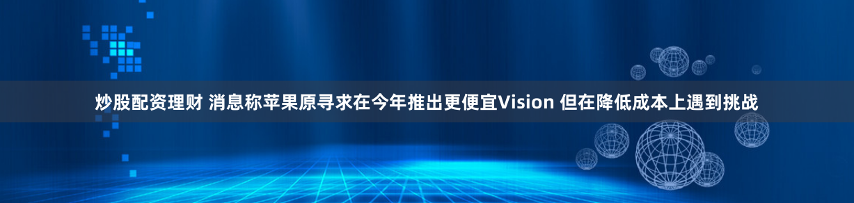 炒股配资理财 消息称苹果原寻求在今年推出更便宜Vision 但在降低成本上遇到挑战