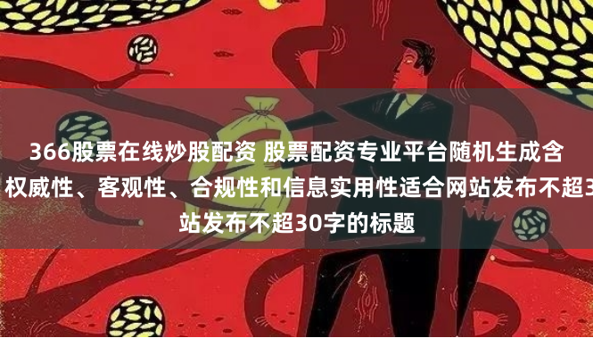 366股票在线炒股配资 股票配资专业平台随机生成含有中立性、权威性、客观性、合规性和信息实用性适合网站发布不超30字的标题