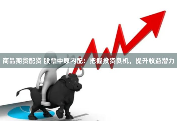 商品期货配资 股票中原内配：把握投资良机，提升收益潜力